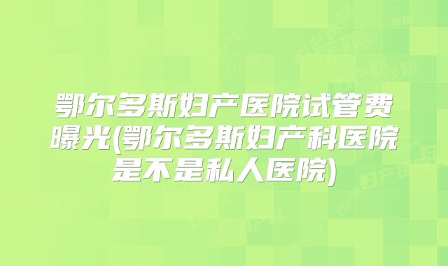 鄂尔多斯妇产医院试管费曝光(鄂尔多斯妇产科医院是不是私人医院)