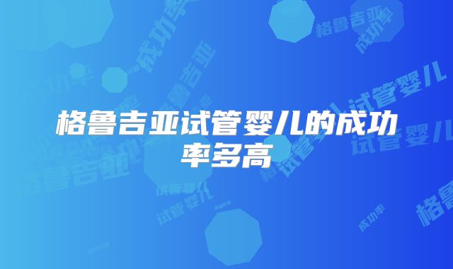 格鲁吉亚试管婴儿的成功率多高