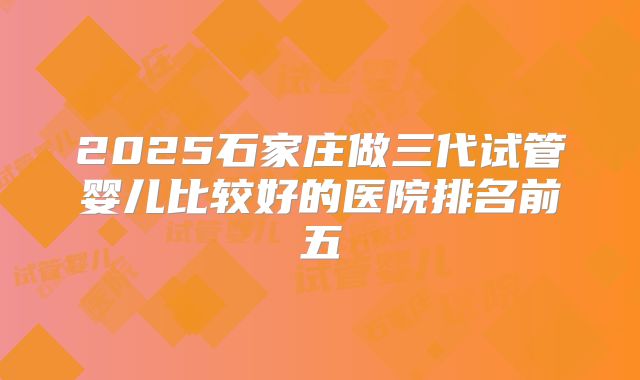2025石家庄做三代试管婴儿比较好的医院排名前五