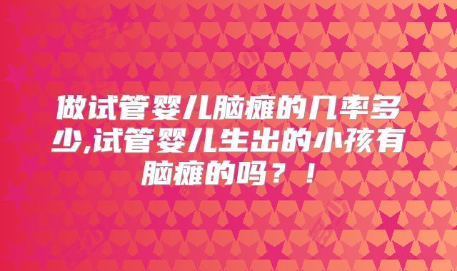 做试管婴儿脑瘫的几率多少,试管婴儿生出的小孩有脑瘫的吗?!