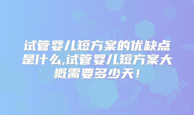 试管婴儿短方案的优缺点是什么,试管婴儿短方案大概需要多少天!