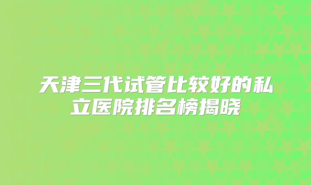 天津三代试管比较好的私立医院排名榜揭晓