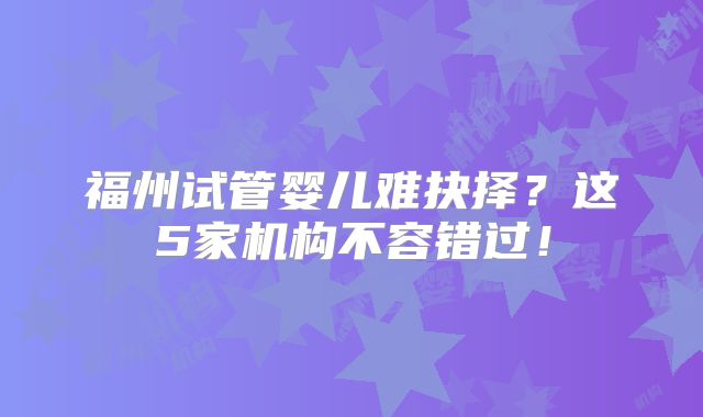 福州试管婴儿难抉择?这5家机构不容错过!