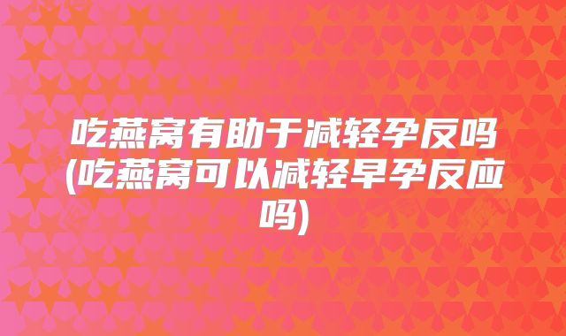 吃燕窝有助于减轻孕反吗(吃燕窝可以减轻早孕反应吗)