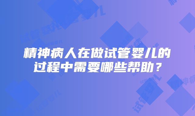 精神病人在做试管婴儿的过程中需要哪些帮助？