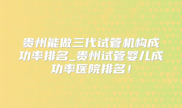 贵州能做三代试管机构成功率排名_贵州试管婴儿成功率医院排名!