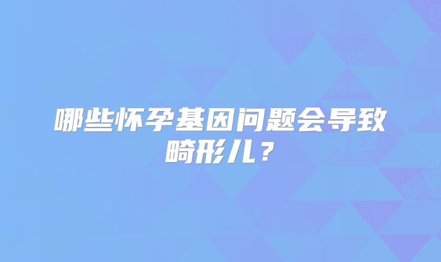 哪些怀孕基因问题会导致畸形儿?