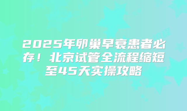 2025年卵巢早衰患者必存！北京试管全流程缩短至45天实操攻略