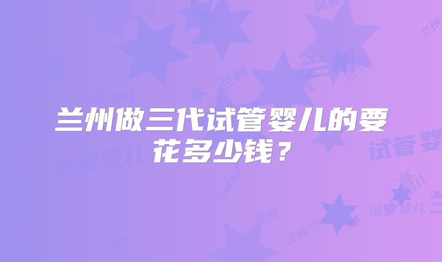 兰州做三代试管婴儿的要花多少钱?