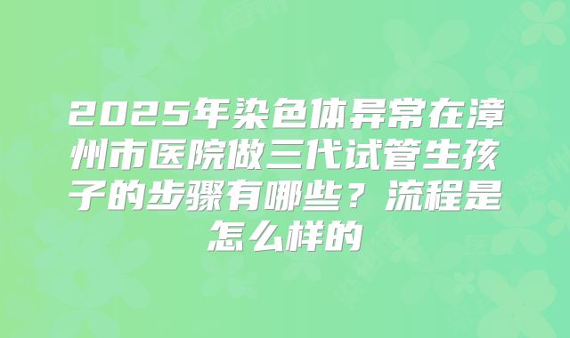 2025年染色体异常在漳州市医院做三代试管生孩子的步骤有哪些?流程是怎么样的