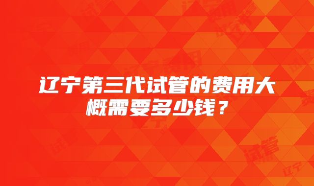 辽宁第三代试管的费用大概需要多少钱？