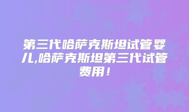 第三代哈萨克斯坦试管婴儿,哈萨克斯坦第三代试管费用!