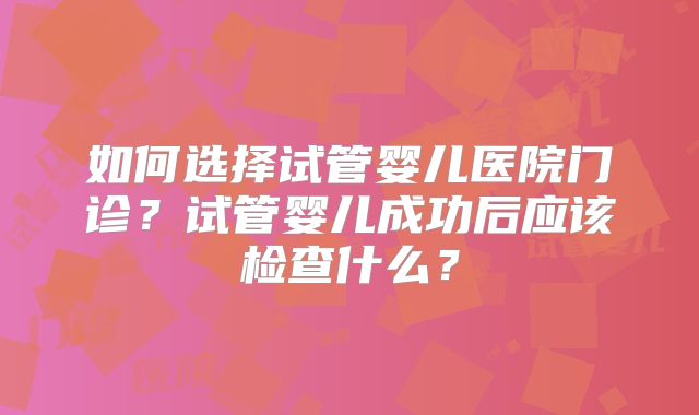如何选择试管婴儿医院门诊?试管婴儿成功后应该检查什么?