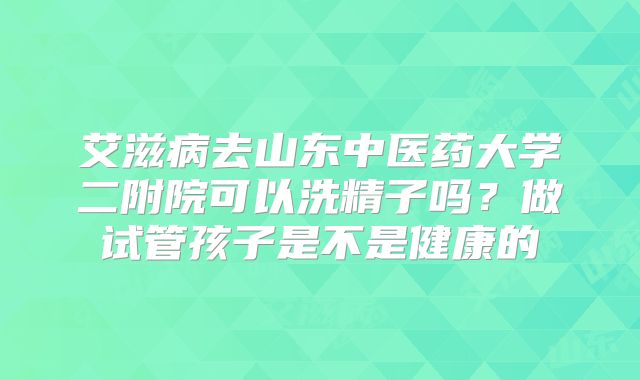 艾滋病去山东中医药大学二附院可以洗精子吗？做试管孩子是不是健康的