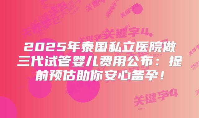 2025年泰国私立医院做三代试管婴儿费用公布:提前预估助你安心备孕!