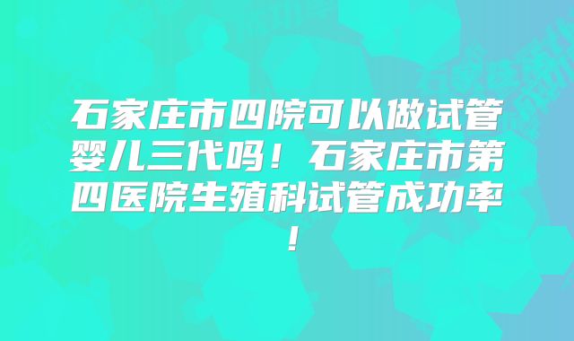 石家庄市四院可以做试管婴儿三代吗!石家庄市第四医院生殖科试管成功率!