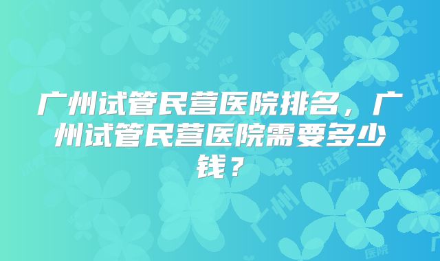 广州试管民营医院排名，广州试管民营医院需要多少钱？