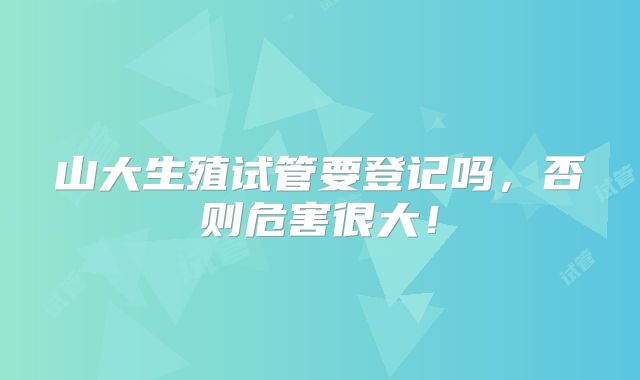 山大生殖试管要登记吗,否则危害很大!
