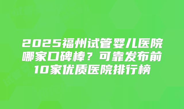 2025福州试管婴儿医院哪家口碑棒？可靠发布前10家优质医院排行榜