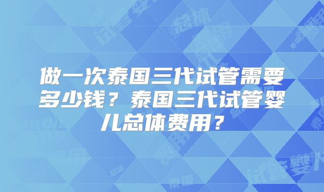 做一次泰国三代试管需要多少钱？泰国三代试管婴儿总体费用？