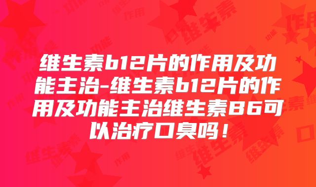 维生素b12片的作用及功能主治-维生素b12片的作用及功能主治维生素B6可以治疗口臭吗！