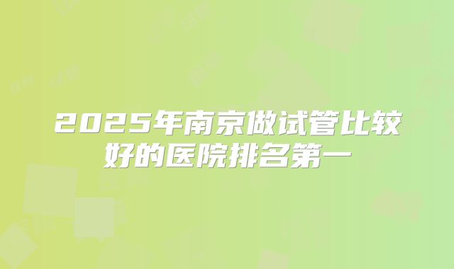 2025年南京做试管比较好的医院排名第一