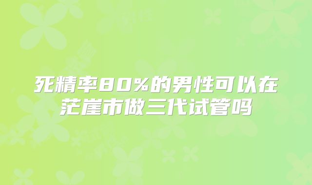 死精率80%的男性可以在茫崖市做三代试管吗
