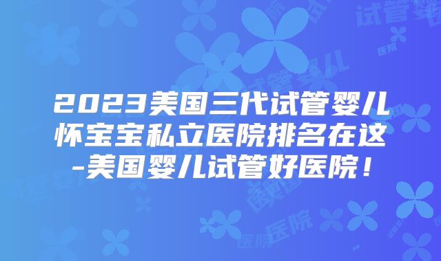 2023美国三代试管婴儿怀宝宝私立医院排名在这-美国婴儿试管好医院！