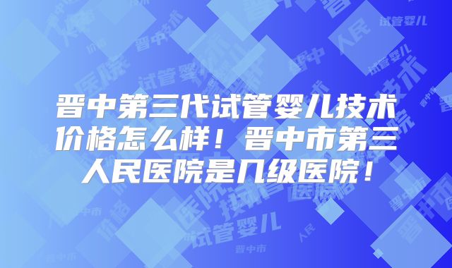 晋中第三代试管婴儿技术价格怎么样！晋中市第三人民医院是几级医院！