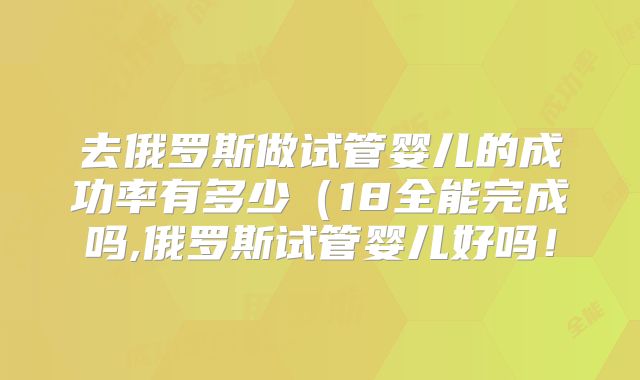 去俄罗斯做试管婴儿的成功率有多少(18全能完成吗,俄罗斯试管婴儿好吗!