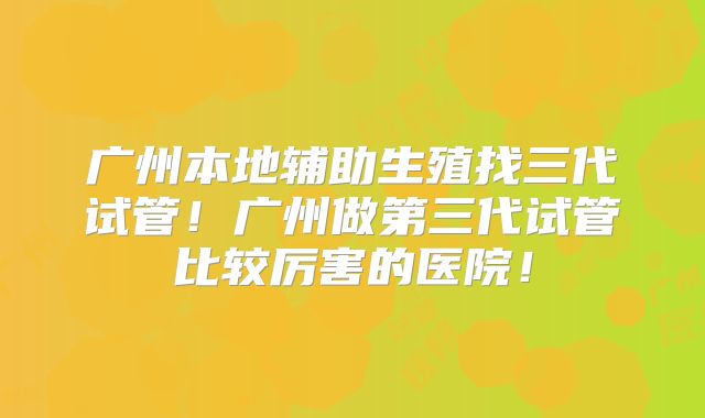 广州本地辅助生殖找三代试管!广州做第三代试管比较厉害的医院!