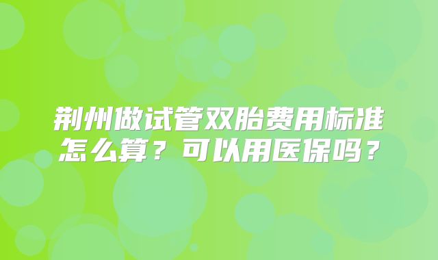 荆州做试管双胎费用标准怎么算?可以用医保吗?