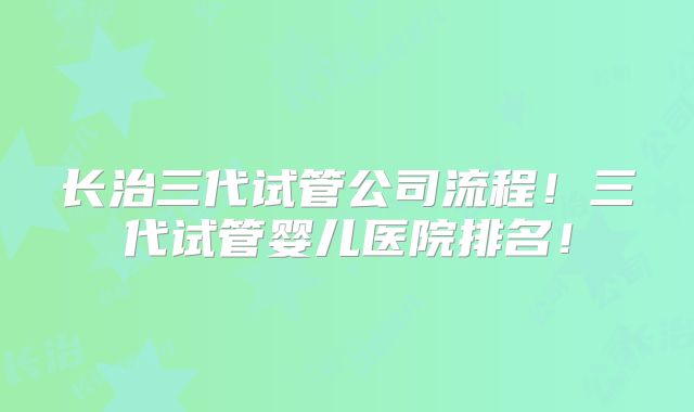 长治三代试管公司流程!三代试管婴儿医院排名!