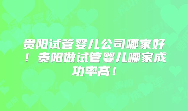 贵阳试管婴儿公司哪家好!贵阳做试管婴儿哪家成功率高!