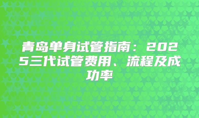 青岛单身试管指南：2025三代试管费用、流程及成功率