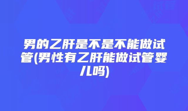 男的乙肝是不是不能做试管(男性有乙肝能做试管婴儿吗)
