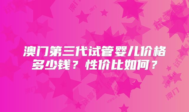 澳门第三代试管婴儿价格多少钱？性价比如何？