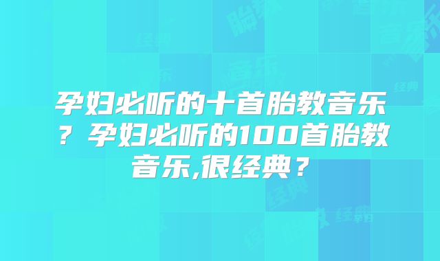 孕妇必听的十首胎教音乐？孕妇必听的100首胎教音乐,很经典？