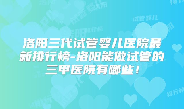 洛阳三代试管婴儿医院最新排行榜-洛阳能做试管的三甲医院有哪些!