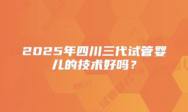 2025年四川三代试管婴儿的技术好吗？