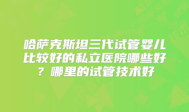 哈萨克斯坦三代试管婴儿比较好的私立医院哪些好?哪里的试管技术好
