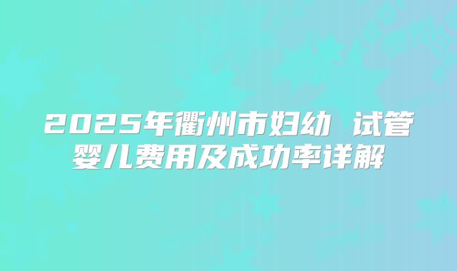 2025年衢州市妇幼 试管婴儿费用及成功率详解