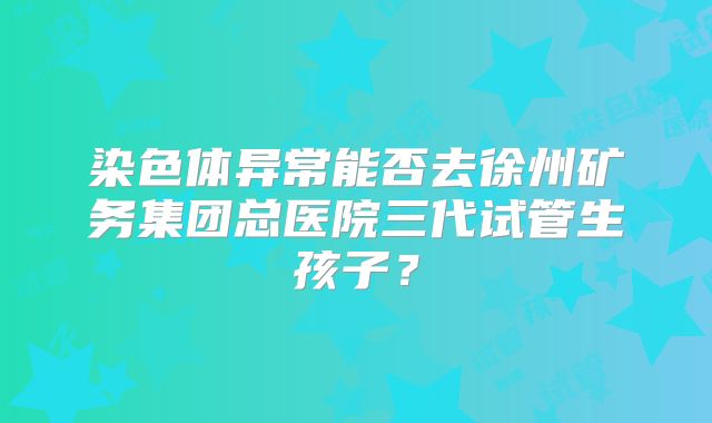 染色体异常能否去徐州矿务集团总医院三代试管生孩子？
