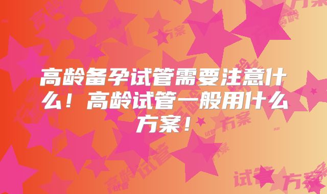 高龄备孕试管需要注意什么！高龄试管一般用什么方案！
