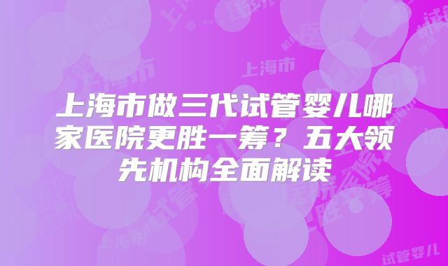 上海市做三代试管婴儿哪家医院更胜一筹？五大领先机构全面解读