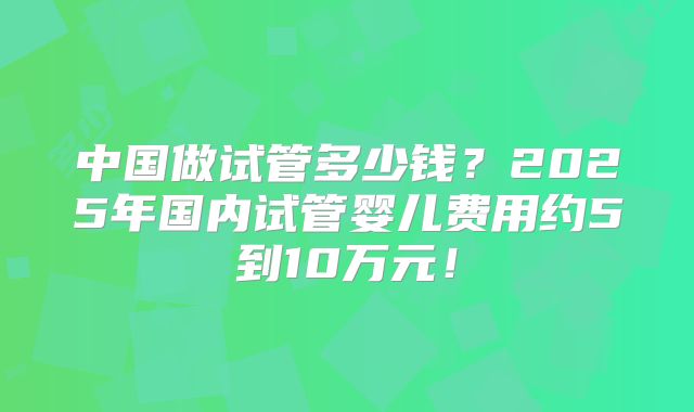 中国做试管多少钱？2025年国内试管婴儿费用约5到10万元！