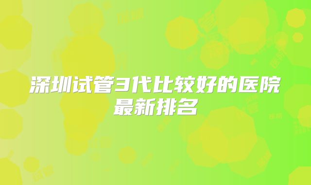 深圳试管3代比较好的医院最新排名