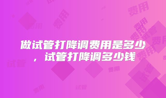 做试管打降调费用是多少,试管打降调多少钱