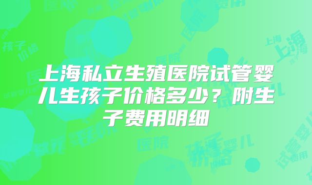 上海私立生殖医院试管婴儿生孩子价格多少？附生子费用明细