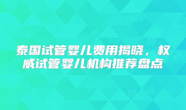 泰国试管婴儿费用揭晓,权威试管婴儿机构推荐盘点